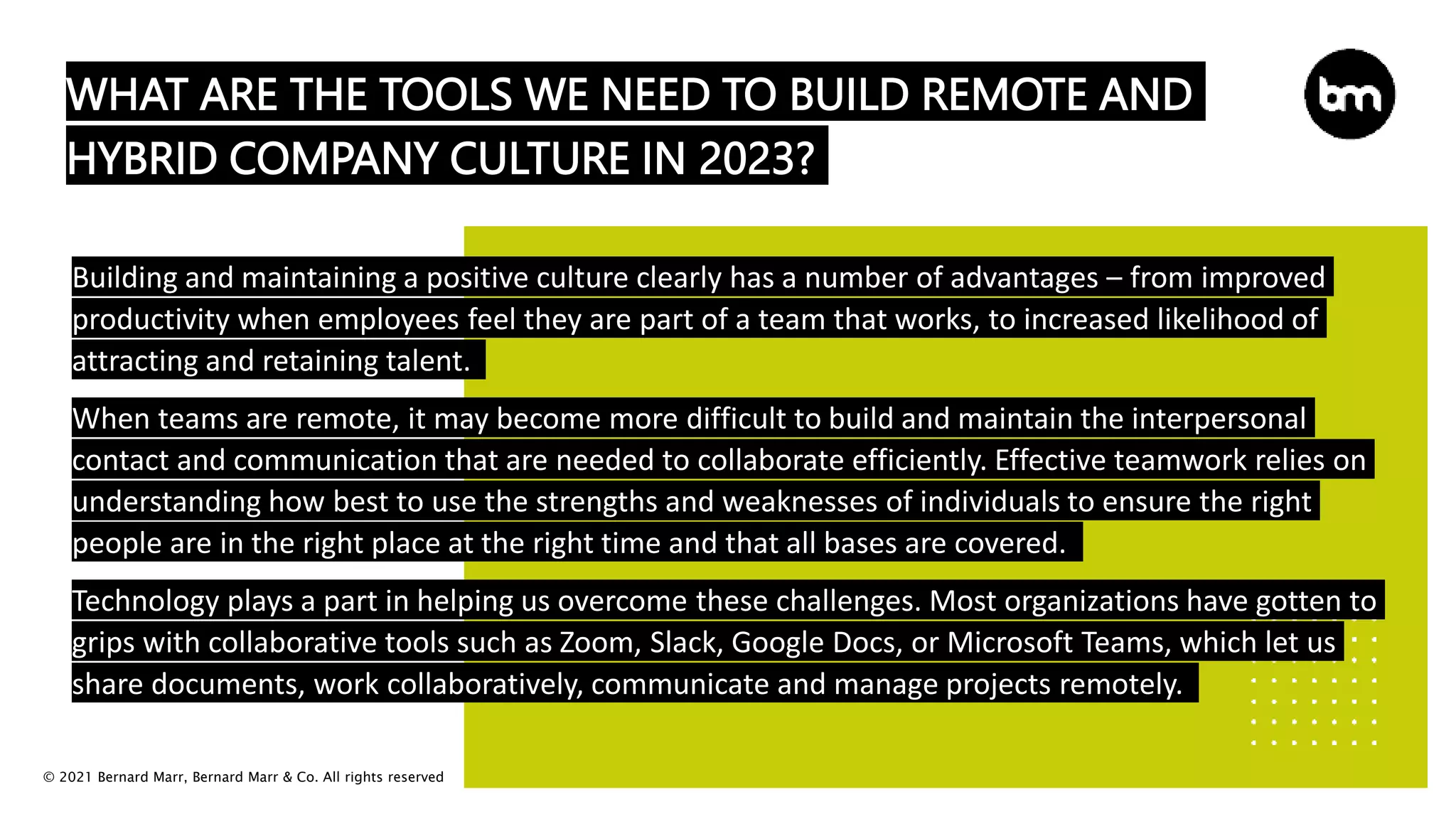 © 2021 Bernard Marr, Bernard Marr & Co. All rights reserved
WHAT ARE THE TOOLS WE NEED TO BUILD REMOTE AND
HYBRID COMPANY CULTURE IN 2023?
Building and maintaining a positive culture clearly has a number of advantages – from improved
productivity when employees feel they are part of a team that works, to increased likelihood of
attracting and retaining talent.
When teams are remote, it may become more difficult to build and maintain the interpersonal
contact and communication that are needed to collaborate efficiently. Effective teamwork relies on
understanding how best to use the strengths and weaknesses of individuals to ensure the right
people are in the right place at the right time and that all bases are covered.
Technology plays a part in helping us overcome these challenges. Most organizations have gotten to
grips with collaborative tools such as Zoom, Slack, Google Docs, or Microsoft Teams, which let us
share documents, work collaboratively, communicate and manage projects remotely.
 