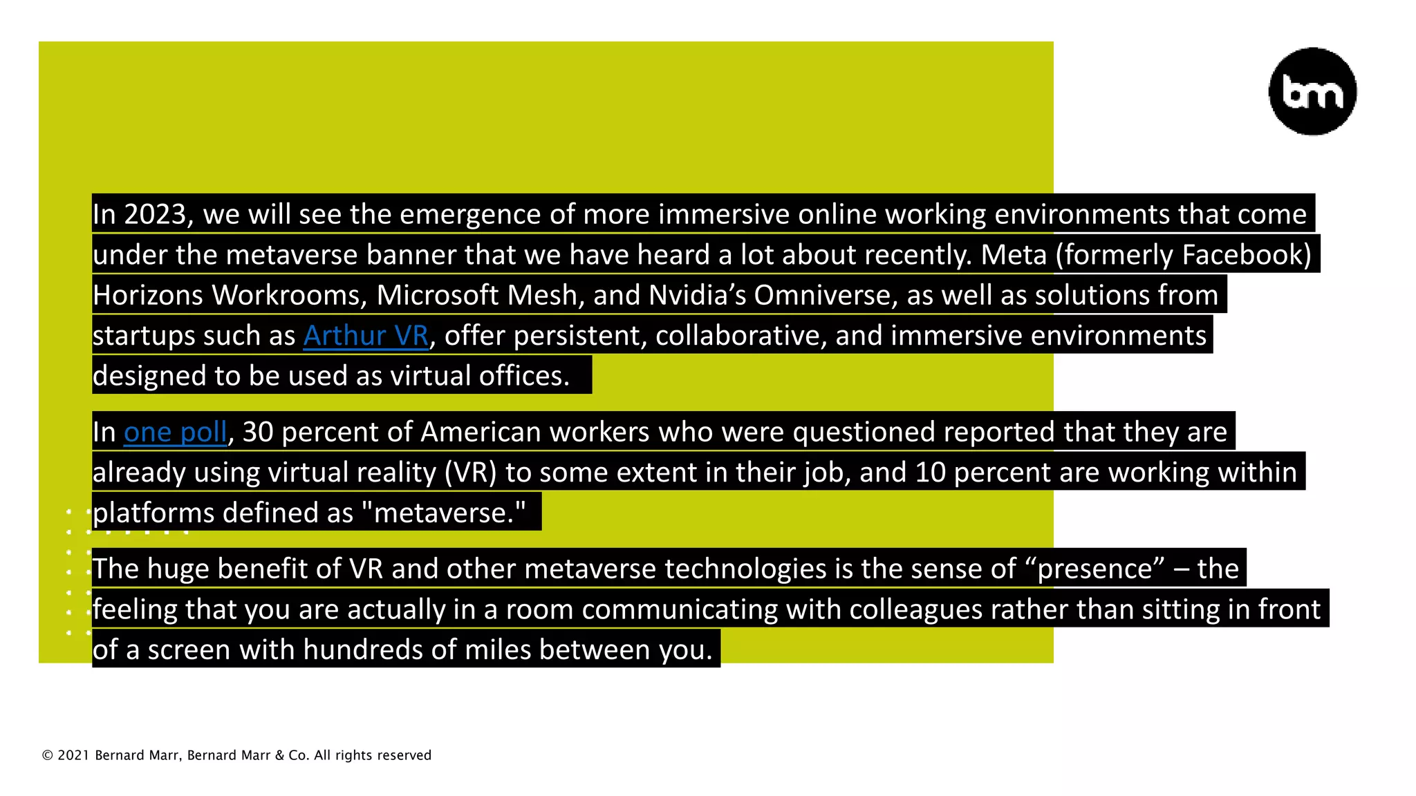 © 2021 Bernard Marr, Bernard Marr & Co. All rights reserved
In 2023, we will see the emergence of more immersive online working environments that come
under the metaverse banner that we have heard a lot about recently. Meta (formerly Facebook)
Horizons Workrooms, Microsoft Mesh, and Nvidia’s Omniverse, as well as solutions from
startups such as Arthur VR, offer persistent, collaborative, and immersive environments
designed to be used as virtual offices.
In one poll, 30 percent of American workers who were questioned reported that they are
already using virtual reality (VR) to some extent in their job, and 10 percent are working within
platforms defined as "metaverse."
The huge benefit of VR and other metaverse technologies is the sense of “presence” – the
feeling that you are actually in a room communicating with colleagues rather than sitting in front
of a screen with hundreds of miles between you.
 