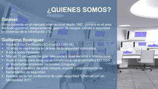 Datasec
Firma presente en el mercado internacional desde 1987, pionera en el área
del buen gobierno, aseguramiento, gestión de riesgos, calidad y seguridad
en sistemas de la información (TI).
Guillermo Rodríguez
 Hacker Ético Certificado (EC-Council CEH v8).
 15 años de experiencia en el área de la seguridad informática.
 8 años como Pentester.
 Más de 70 proyectos de gran relevancia a nivel nacional e internacional.
 Auditor interno para asegurar el cumplimiento de la normativa PCI DSS
en importantes empresas nacionales (Uruguay).
 Dedicado al análisis de cyber riesgos, soporte y mantenimiento de
herramientas de seguridad.
 Speaker en la 1er conferencia de cyber-seguridad “CharruaCon” en
Montevideo 2017.
¿QUIENES SOMOS?
 