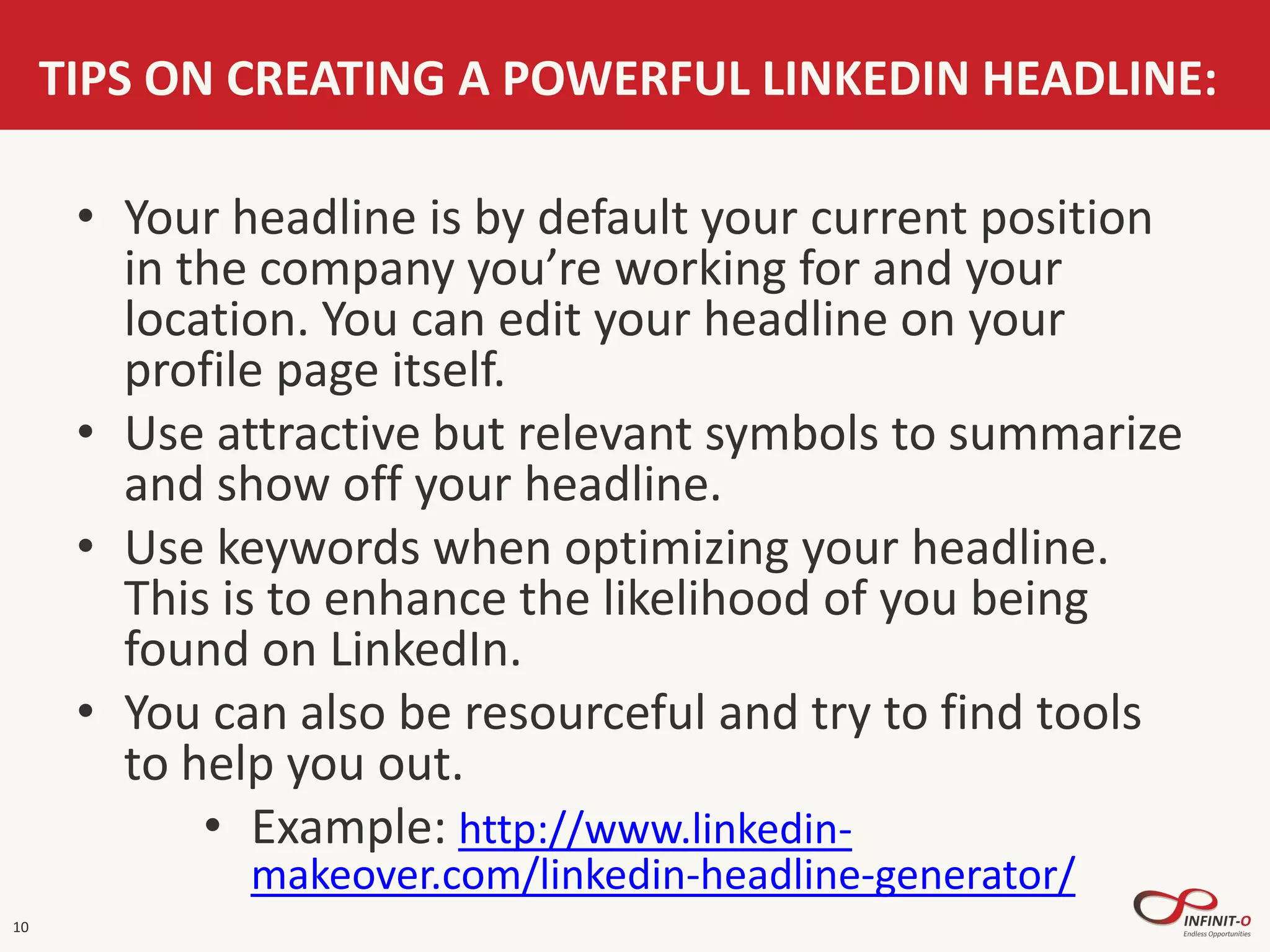 10
TIPS ON CREATING A POWERFUL LINKEDIN HEADLINE:
• Your headline is by default your current position
in the company you’re working for and your
location. You can edit your headline on your
profile page itself.
• Use attractive but relevant symbols to summarize
and show off your headline.
• Use keywords when optimizing your headline.
This is to enhance the likelihood of you being
found on LinkedIn.
• You can also be resourceful and try to find tools
to help you out.
• Example: http://www.linkedin-
makeover.com/linkedin-headline-generator/
 
