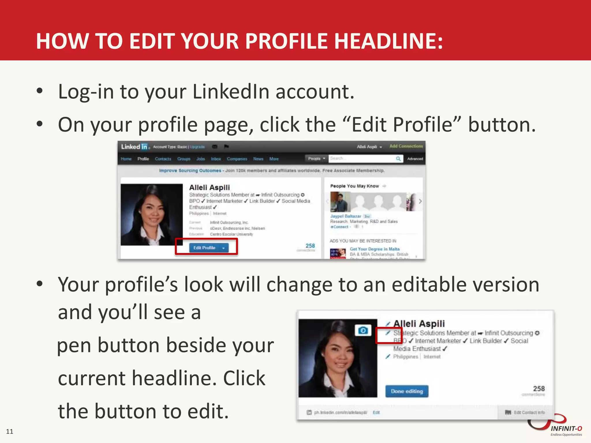 HOW TO EDIT YOUR PROFILE HEADLINE:
11
• Log-in to your LinkedIn account.
• On your profile page, click the “Edit Profile” button.
• Your profile’s look will change to an editable version
and you’ll see a
pen button beside your
current headline. Click
the button to edit.
 