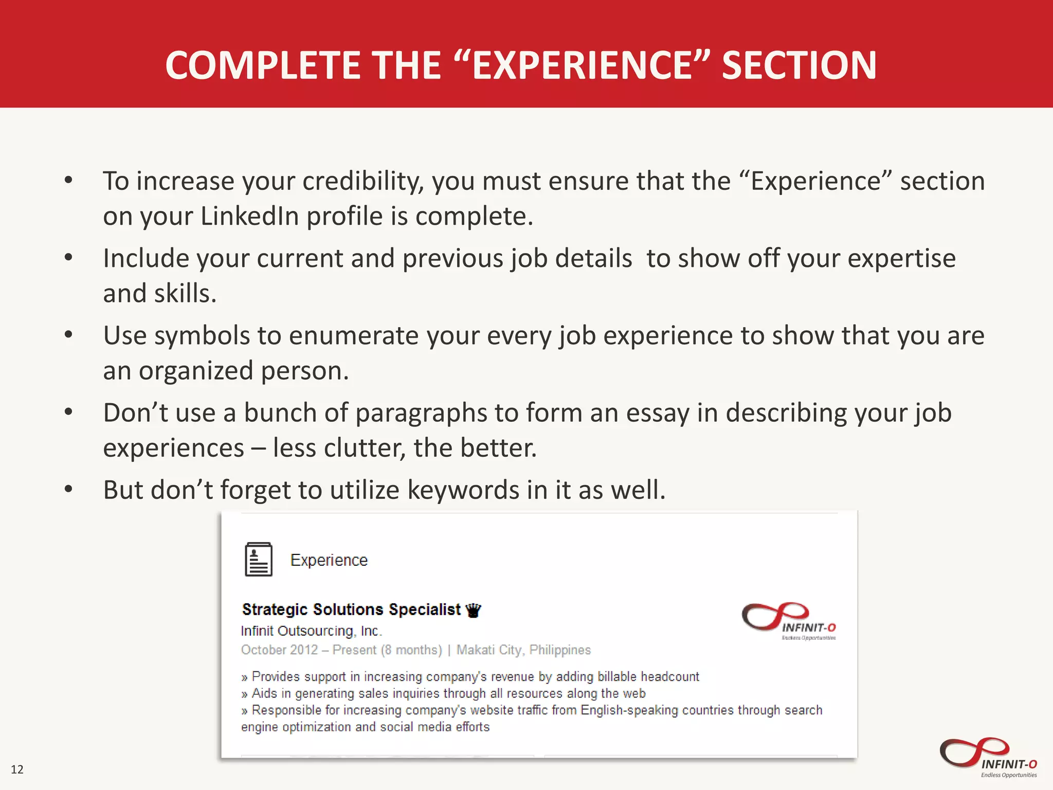 12
COMPLETE THE “EXPERIENCE” SECTION
• To increase your credibility, you must ensure that the “Experience” section
on your LinkedIn profile is complete.
• Include your current and previous job details to show off your expertise
and skills.
• Use symbols to enumerate your every job experience to show that you are
an organized person.
• Don’t use a bunch of paragraphs to form an essay in describing your job
experiences – less clutter, the better.
• But don’t forget to utilize keywords in it as well.
 