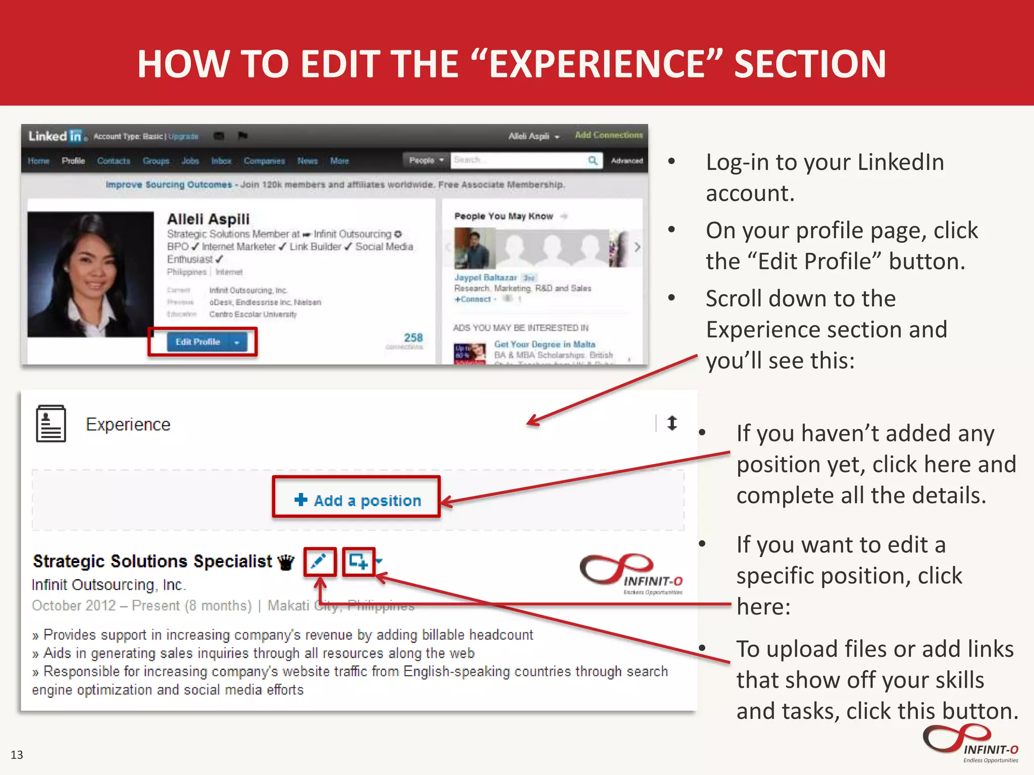 13
HOW TO EDIT THE “EXPERIENCE” SECTION
• Log-in to your LinkedIn
account.
• On your profile page, click
the “Edit Profile” button.
• Scroll down to the
Experience section and
you’ll see this:
• If you haven’t added any
position yet, click here and
complete all the details.
• If you want to edit a
specific position, click
here:
• To upload files or add links
that show off your skills
and tasks, click this button.
 