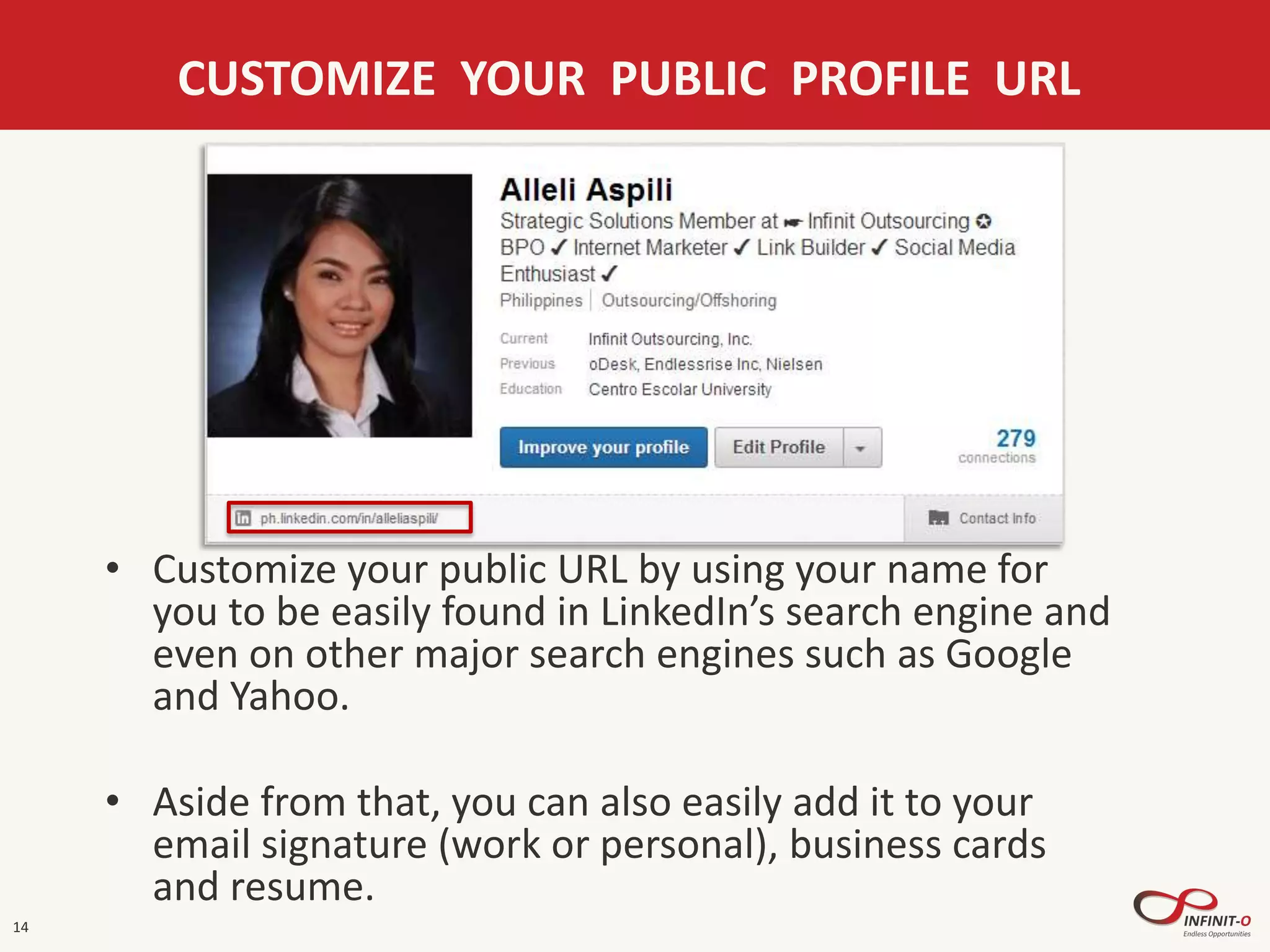 14
CUSTOMIZE YOUR PUBLIC PROFILE URL
• Customize your public URL by using your name for
you to be easily found in LinkedIn’s search engine and
even on other major search engines such as Google
and Yahoo.
• Aside from that, you can also easily add it to your
email signature (work or personal), business cards
and resume.
 