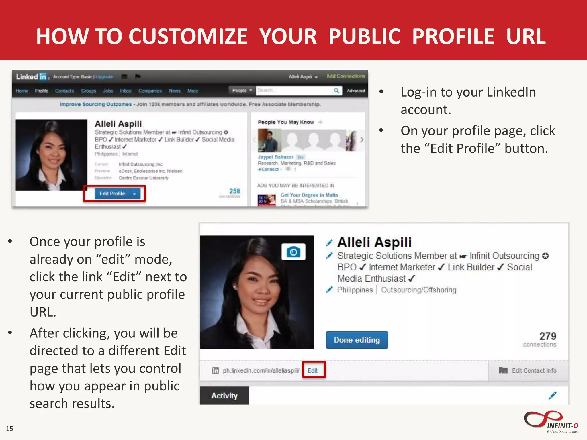 15
HOW TO CUSTOMIZE YOUR PUBLIC PROFILE URL
• Log-in to your LinkedIn
account.
• On your profile page, click
the “Edit Profile” button.
• Once your profile is
already on “edit” mode,
click the link “Edit” next to
your current public profile
URL.
• After clicking, you will be
directed to a different Edit
page that lets you control
how you appear in public
search results.
 