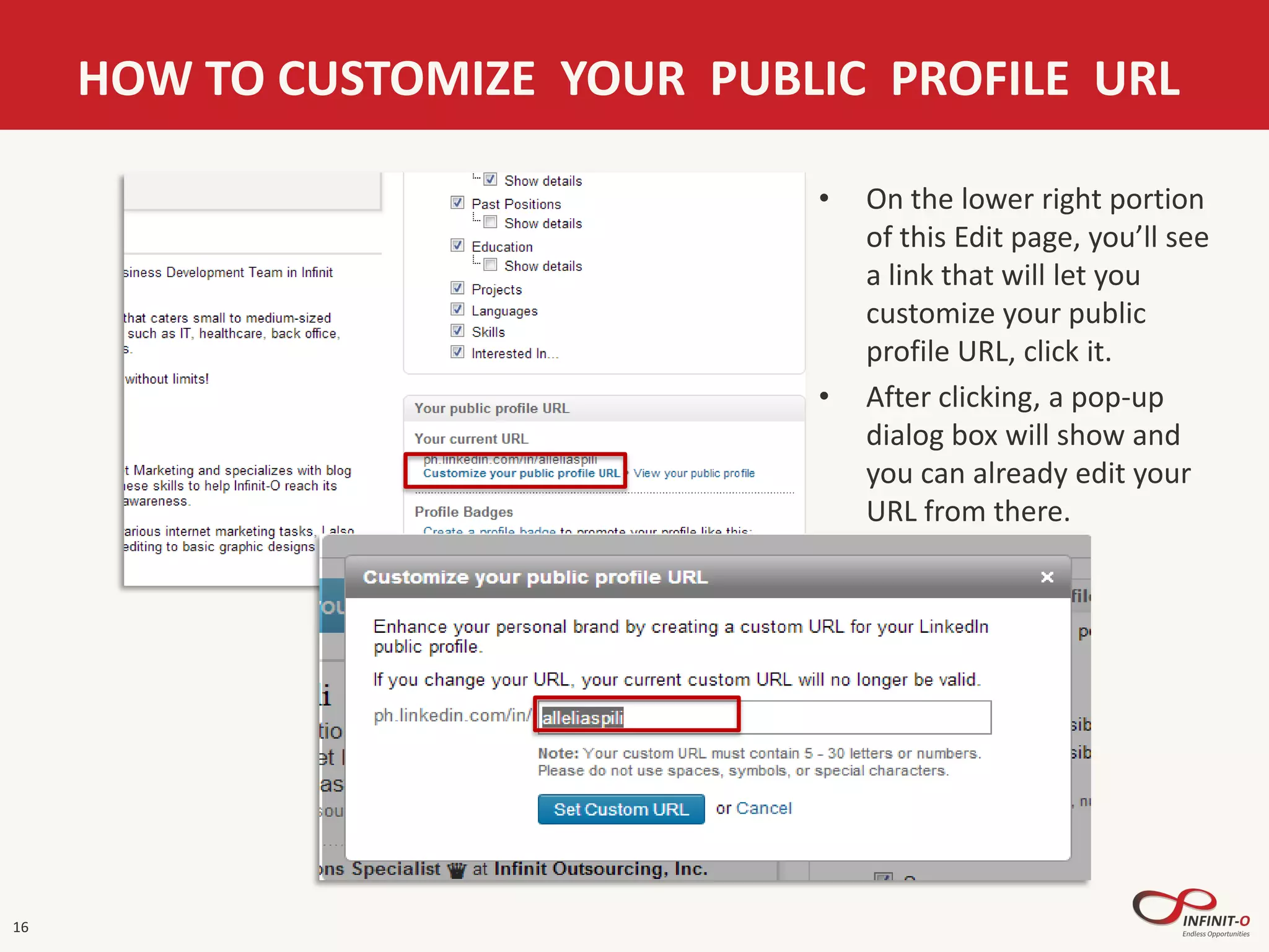 16
HOW TO CUSTOMIZE YOUR PUBLIC PROFILE URL
• On the lower right portion
of this Edit page, you’ll see
a link that will let you
customize your public
profile URL, click it.
• After clicking, a pop-up
dialog box will show and
you can already edit your
URL from there.
 