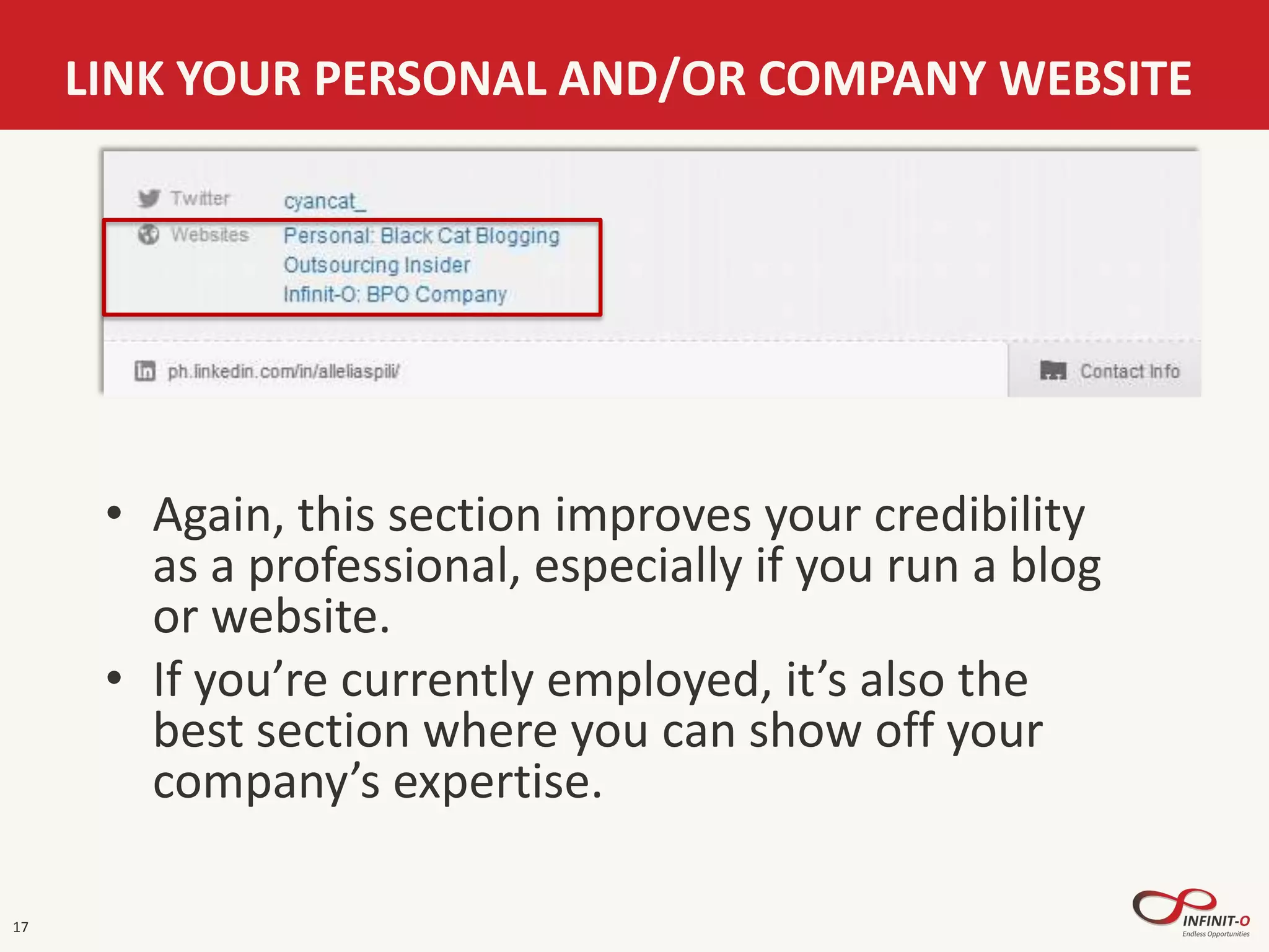 17
LINK YOUR PERSONAL AND/OR COMPANY WEBSITE
• Again, this section improves your credibility
as a professional, especially if you run a blog
or website.
• If you’re currently employed, it’s also the
best section where you can show off your
company’s expertise.
 