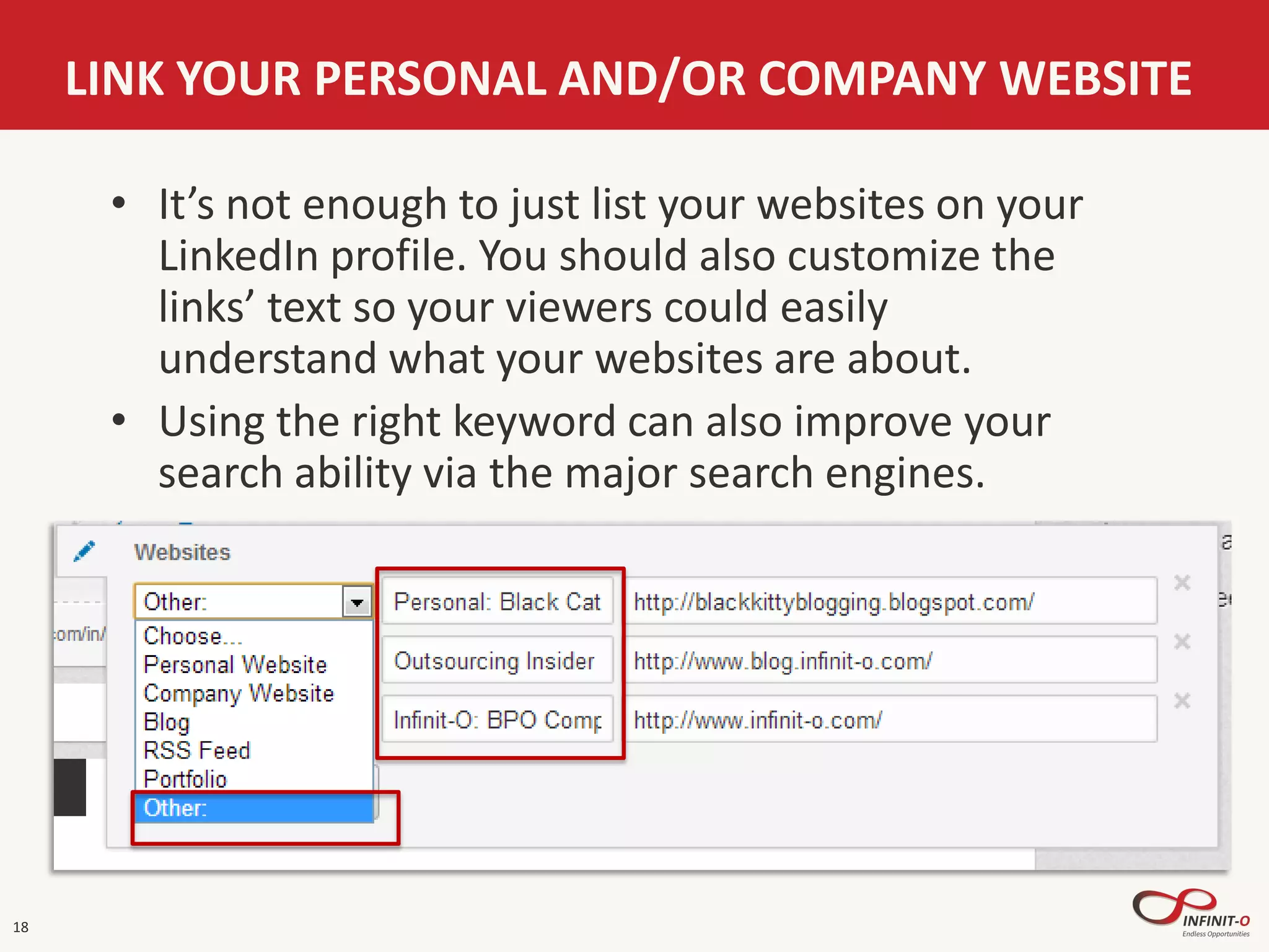 18
LINK YOUR PERSONAL AND/OR COMPANY WEBSITE
• It’s not enough to just list your websites on your
LinkedIn profile. You should also customize the
links’ text so your viewers could easily
understand what your websites are about.
• Using the right keyword can also improve your
search ability via the major search engines.
 