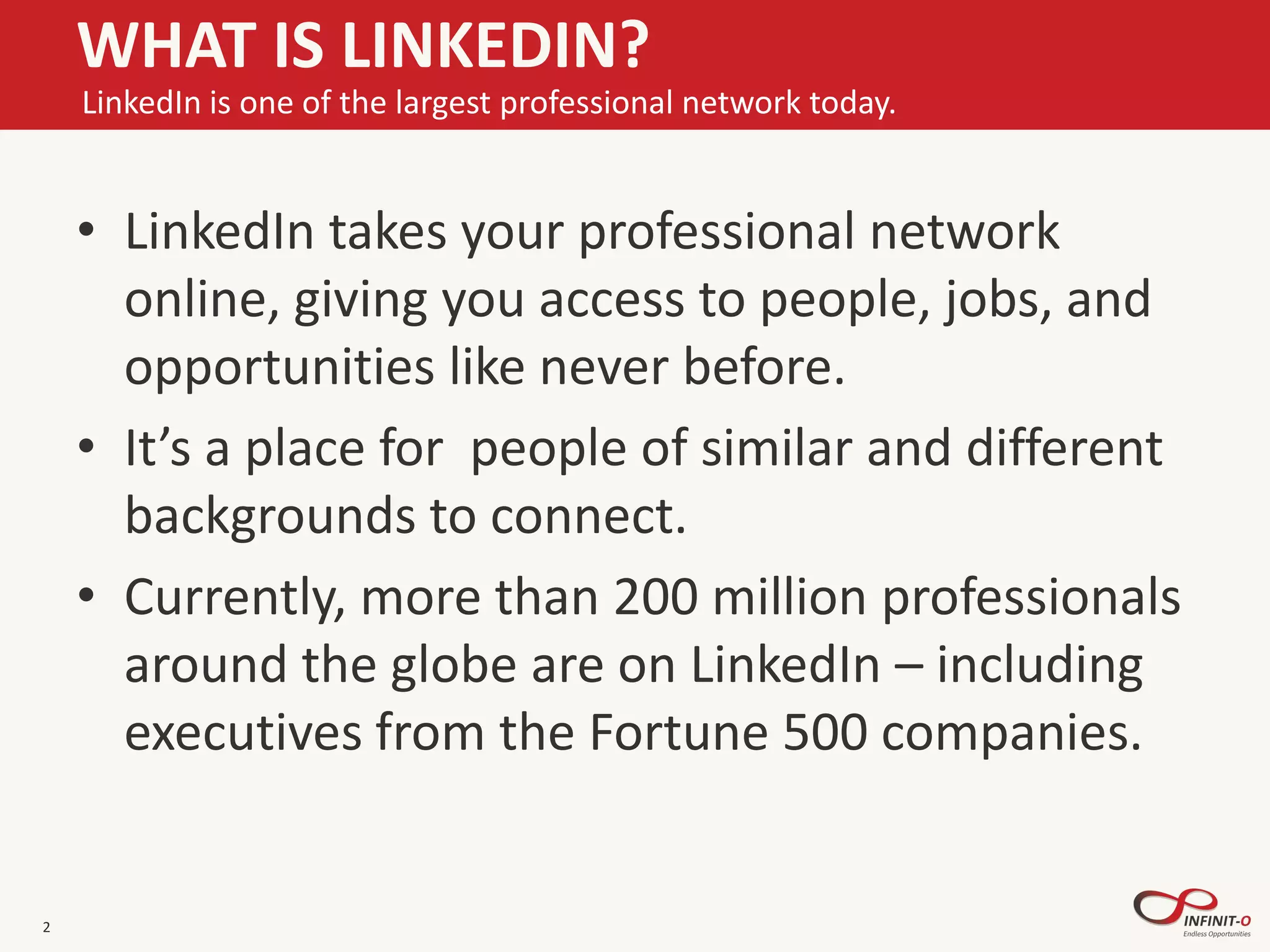• LinkedIn takes your professional network
online, giving you access to people, jobs, and
opportunities like never before.
• It’s a place for people of similar and different
backgrounds to connect.
• Currently, more than 200 million professionals
around the globe are on LinkedIn – including
executives from the Fortune 500 companies.
2
WHAT IS LINKEDIN?
LinkedIn is one of the largest professional network today.
 