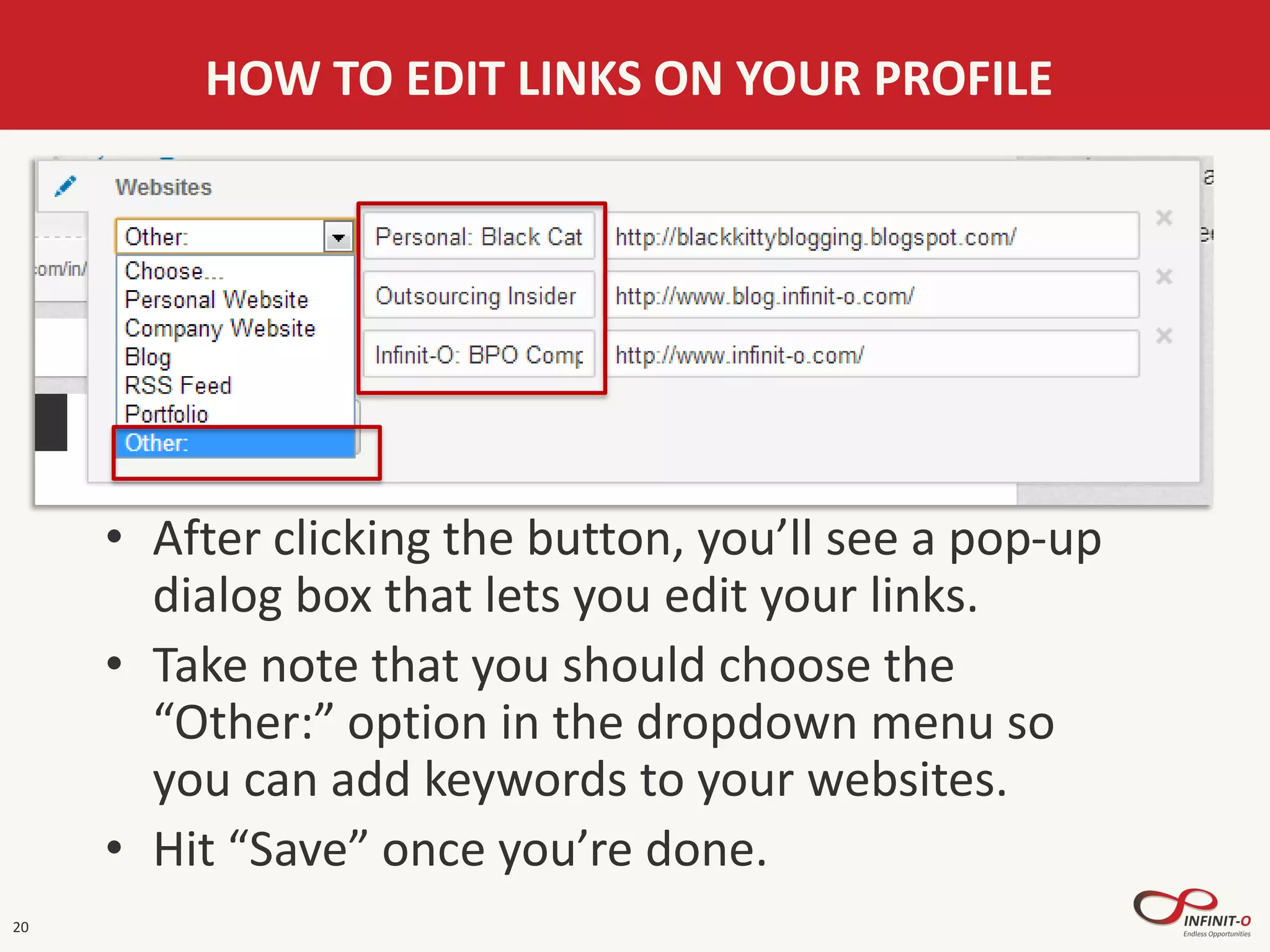 20
HOW TO EDIT LINKS ON YOUR PROFILE
• After clicking the button, you’ll see a pop-up
dialog box that lets you edit your links.
• Take note that you should choose the
“Other:” option in the dropdown menu so
you can add keywords to your websites.
• Hit “Save” once you’re done.
 