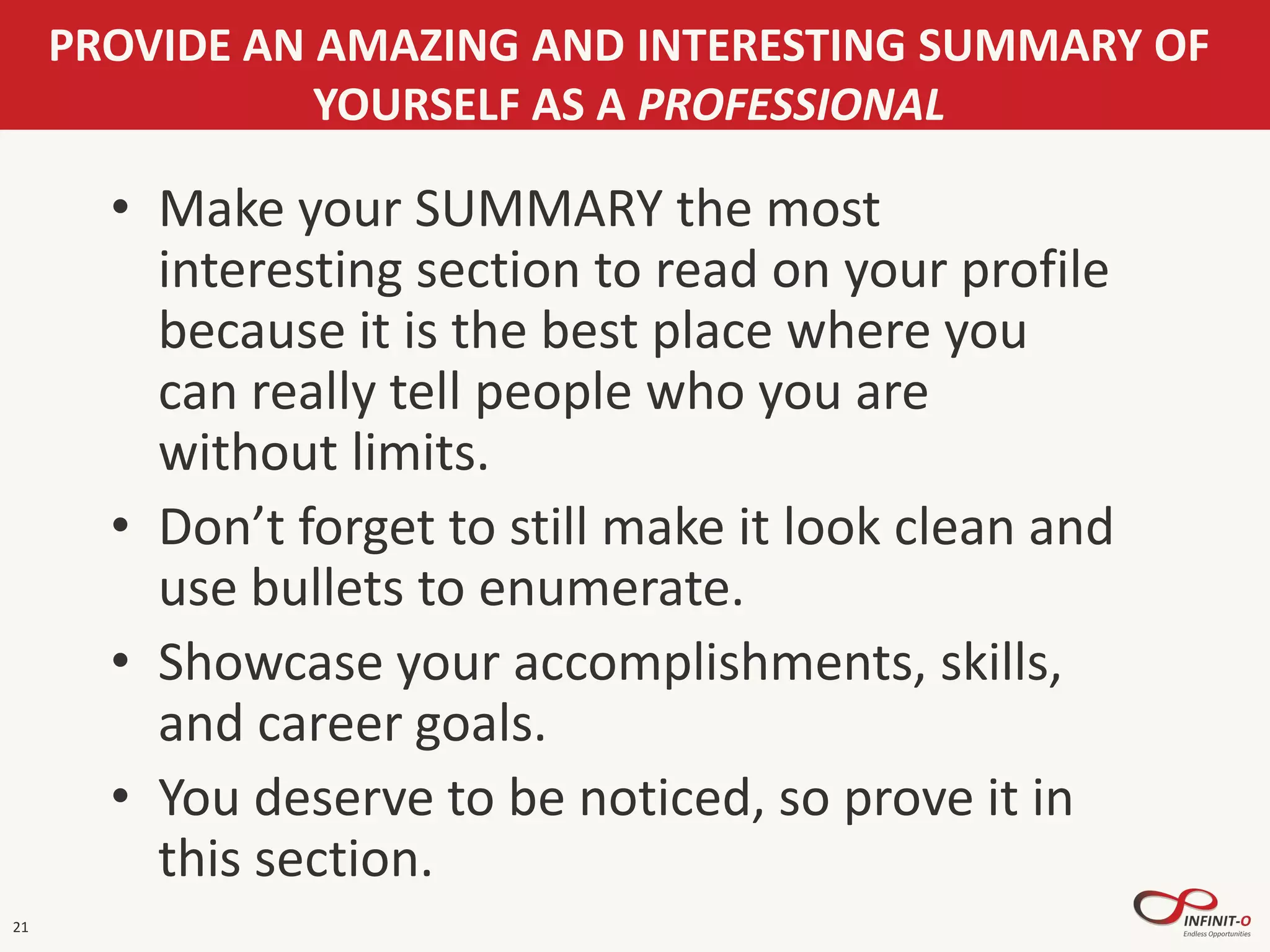 21
PROVIDE AN AMAZING AND INTERESTING SUMMARY OF
YOURSELF AS A PROFESSIONAL
• Make your SUMMARY the most
interesting section to read on your profile
because it is the best place where you
can really tell people who you are
without limits.
• Don’t forget to still make it look clean and
use bullets to enumerate.
• Showcase your accomplishments, skills,
and career goals.
• You deserve to be noticed, so prove it in
this section.
 