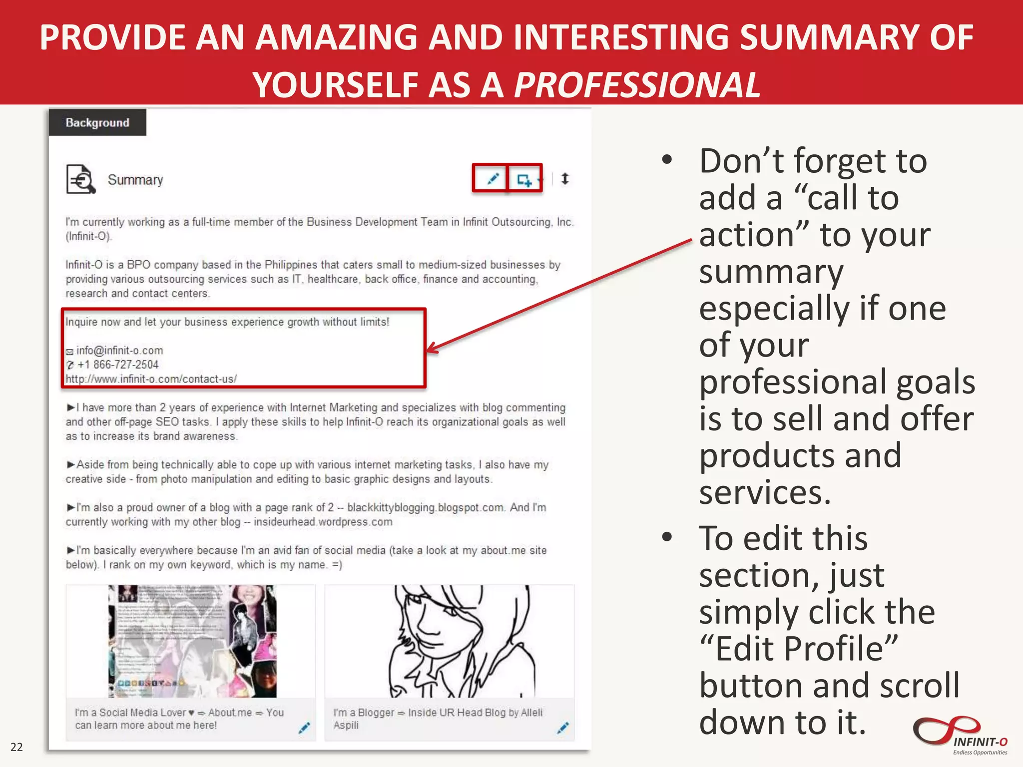 22
PROVIDE AN AMAZING AND INTERESTING SUMMARY OF
YOURSELF AS A PROFESSIONAL
• Don’t forget to
add a “call to
action” to your
summary
especially if one
of your
professional goals
is to sell and offer
products and
services.
• To edit this
section, just
simply click the
“Edit Profile”
button and scroll
down to it.
 