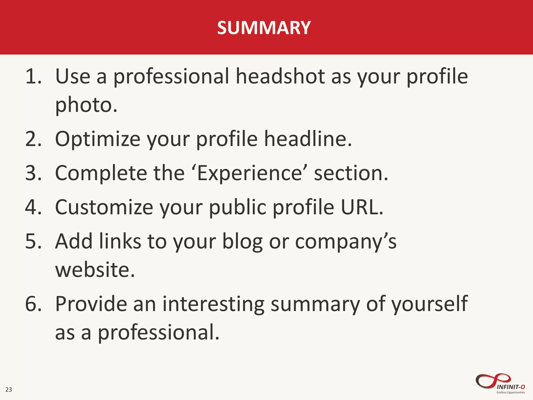 23
SUMMARY
1. Use a professional headshot as your profile
photo.
2. Optimize your profile headline.
3. Complete the ‘Experience’ section.
4. Customize your public profile URL.
5. Add links to your blog or company’s
website.
6. Provide an interesting summary of yourself
as a professional.
 