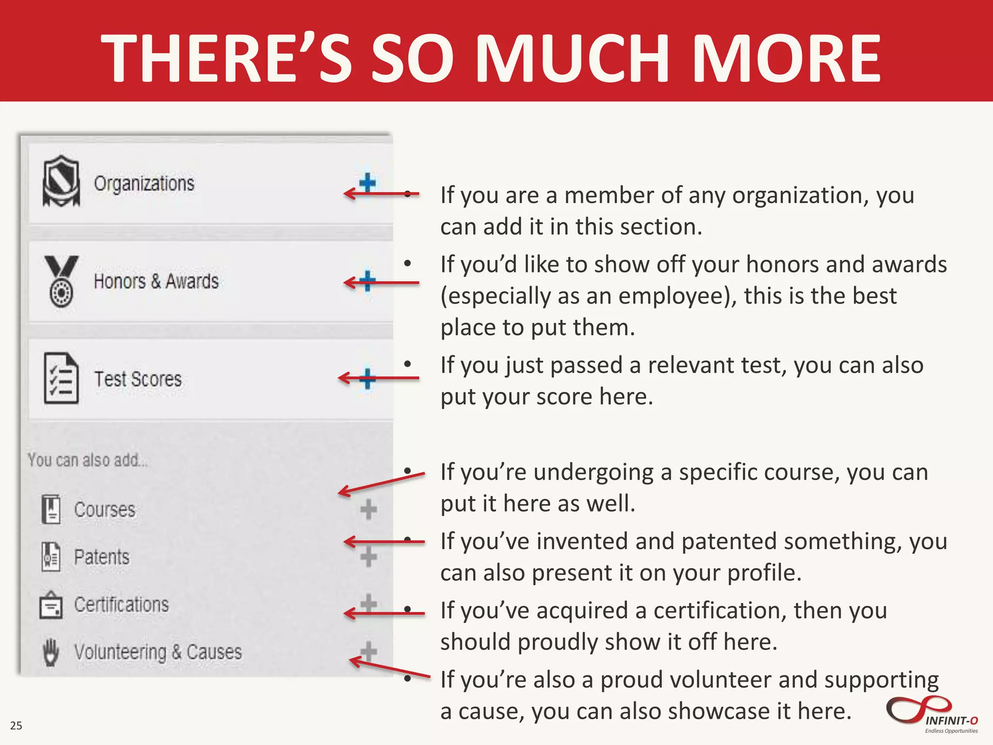 25
THERE’S SO MUCH MORE
• If you are a member of any organization, you
can add it in this section.
• If you’d like to show off your honors and awards
(especially as an employee), this is the best
place to put them.
• If you just passed a relevant test, you can also
put your score here.
• If you’re undergoing a specific course, you can
put it here as well.
• If you’ve invented and patented something, you
can also present it on your profile.
• If you’ve acquired a certification, then you
should proudly show it off here.
• If you’re also a proud volunteer and supporting
a cause, you can also showcase it here.
 
