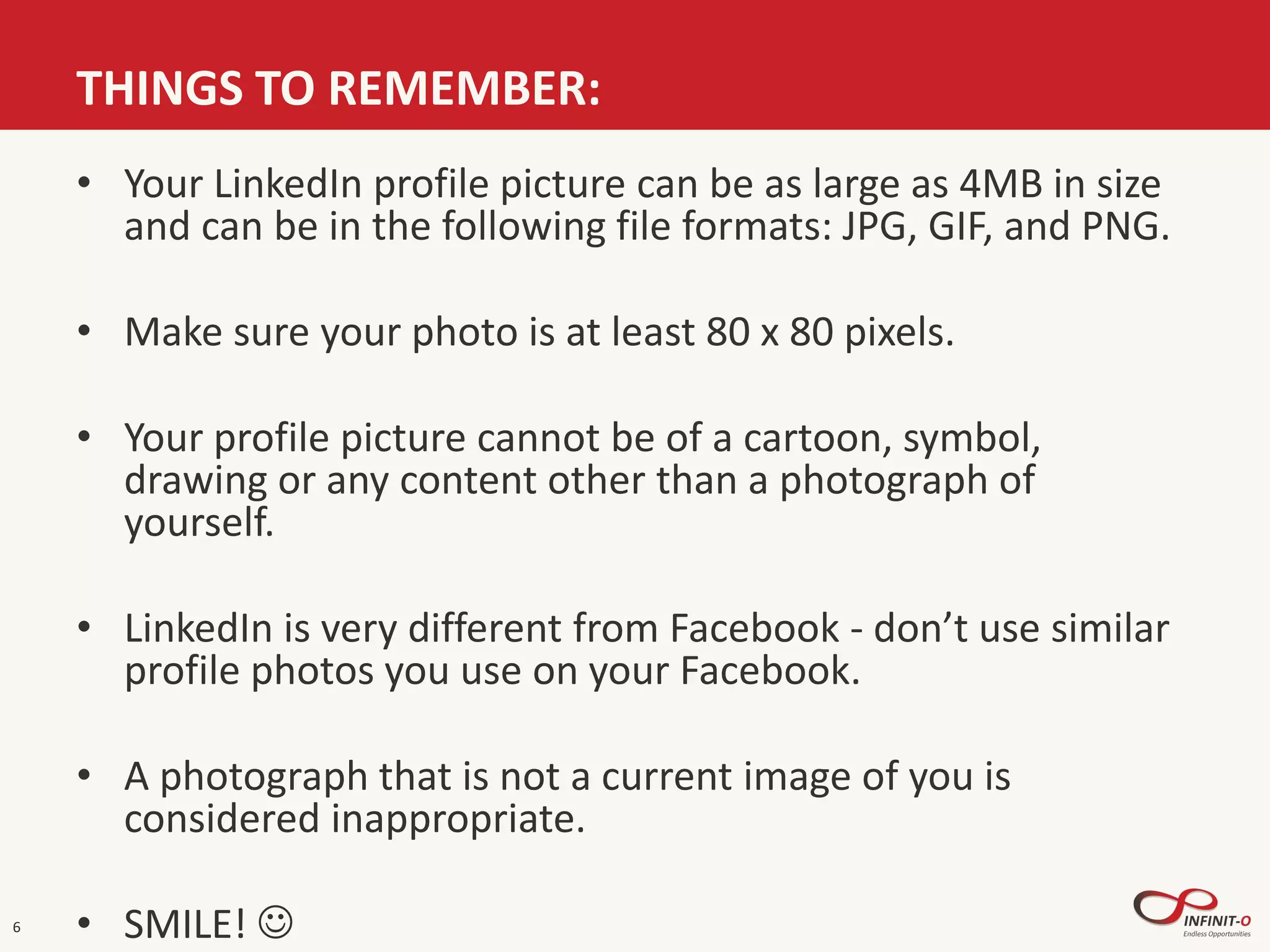 THINGS TO REMEMBER:
6
• Your LinkedIn profile picture can be as large as 4MB in size
and can be in the following file formats: JPG, GIF, and PNG.
• Make sure your photo is at least 80 x 80 pixels.
• Your profile picture cannot be of a cartoon, symbol,
drawing or any content other than a photograph of
yourself.
• LinkedIn is very different from Facebook - don’t use similar
profile photos you use on your Facebook.
• A photograph that is not a current image of you is
considered inappropriate.
• SMILE! 
 