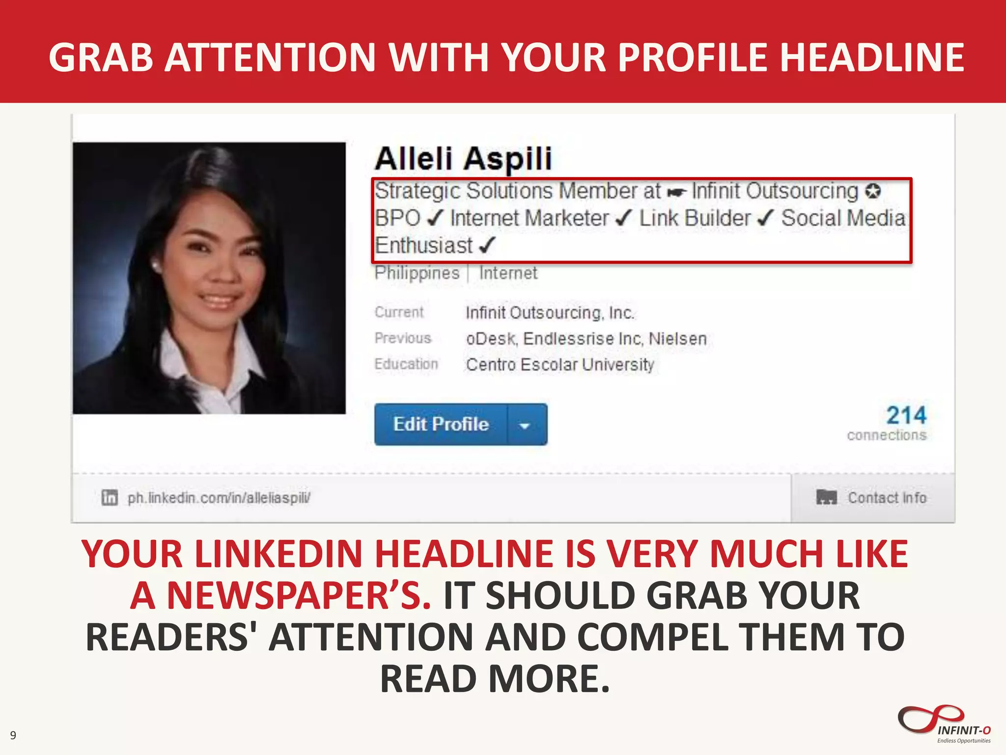 GRAB ATTENTION WITH YOUR PROFILE HEADLINE
9
YOUR LINKEDIN HEADLINE IS VERY MUCH LIKE
A NEWSPAPER’S. IT SHOULD GRAB YOUR
READERS' ATTENTION AND COMPEL THEM TO
READ MORE.
 