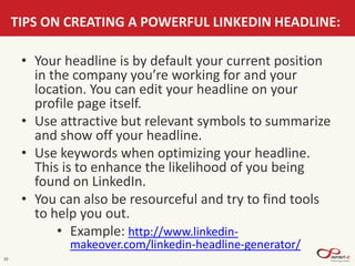 10
TIPS ON CREATING A POWERFUL LINKEDIN HEADLINE:
• Your headline is by default your current position
in the company you’re working for and your
location. You can edit your headline on your
profile page itself.
• Use attractive but relevant symbols to summarize
and show off your headline.
• Use keywords when optimizing your headline.
This is to enhance the likelihood of you being
found on LinkedIn.
• You can also be resourceful and try to find tools
to help you out.
• Example: http://www.linkedin-
makeover.com/linkedin-headline-generator/
 