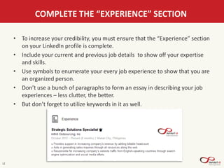 12
COMPLETE THE “EXPERIENCE” SECTION
• To increase your credibility, you must ensure that the “Experience” section
on your LinkedIn profile is complete.
• Include your current and previous job details to show off your expertise
and skills.
• Use symbols to enumerate your every job experience to show that you are
an organized person.
• Don’t use a bunch of paragraphs to form an essay in describing your job
experiences – less clutter, the better.
• But don’t forget to utilize keywords in it as well.
 