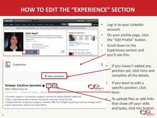 13
HOW TO EDIT THE “EXPERIENCE” SECTION
• Log-in to your LinkedIn
account.
• On your profile page, click
the “Edit Profile” button.
• Scroll down to the
Experience section and
you’ll see this:
• If you haven’t added any
position yet, click here and
complete all the details.
• If you want to edit a
specific position, click
here:
• To upload files or add links
that show off your skills
and tasks, click this button.
 