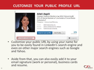 14
CUSTOMIZE YOUR PUBLIC PROFILE URL
• Customize your public URL by using your name for
you to be easily found in LinkedIn’s search engine and
even on other major search engines such as Google
and Yahoo.
• Aside from that, you can also easily add it to your
email signature (work or personal), business cards
and resume.
 