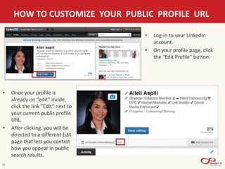 15
HOW TO CUSTOMIZE YOUR PUBLIC PROFILE URL
• Log-in to your LinkedIn
account.
• On your profile page, click
the “Edit Profile” button.
• Once your profile is
already on “edit” mode,
click the link “Edit” next to
your current public profile
URL.
• After clicking, you will be
directed to a different Edit
page that lets you control
how you appear in public
search results.
 