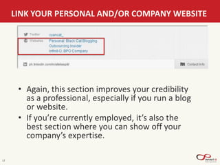 17
LINK YOUR PERSONAL AND/OR COMPANY WEBSITE
• Again, this section improves your credibility
as a professional, especially if you run a blog
or website.
• If you’re currently employed, it’s also the
best section where you can show off your
company’s expertise.
 