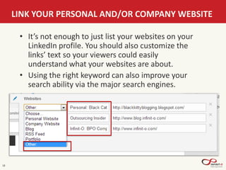 18
LINK YOUR PERSONAL AND/OR COMPANY WEBSITE
• It’s not enough to just list your websites on your
LinkedIn profile. You should also customize the
links’ text so your viewers could easily
understand what your websites are about.
• Using the right keyword can also improve your
search ability via the major search engines.
 