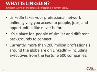 • LinkedIn takes your professional network
online, giving you access to people, jobs, and
opportunities like never before.
• It’s a place for people of similar and different
backgrounds to connect.
• Currently, more than 200 million professionals
around the globe are on LinkedIn – including
executives from the Fortune 500 companies.
2
WHAT IS LINKEDIN?
LinkedIn is one of the largest professional network today.
 