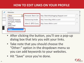 20
HOW TO EDIT LINKS ON YOUR PROFILE
• After clicking the button, you’ll see a pop-up
dialog box that lets you edit your links.
• Take note that you should choose the
“Other:” option in the dropdown menu so
you can add keywords to your websites.
• Hit “Save” once you’re done.
 