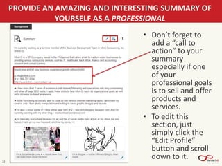 22
PROVIDE AN AMAZING AND INTERESTING SUMMARY OF
YOURSELF AS A PROFESSIONAL
• Don’t forget to
add a “call to
action” to your
summary
especially if one
of your
professional goals
is to sell and offer
products and
services.
• To edit this
section, just
simply click the
“Edit Profile”
button and scroll
down to it.
 