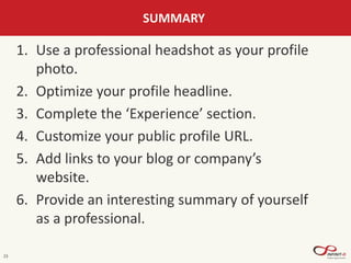 23
SUMMARY
1. Use a professional headshot as your profile
photo.
2. Optimize your profile headline.
3. Complete the ‘Experience’ section.
4. Customize your public profile URL.
5. Add links to your blog or company’s
website.
6. Provide an interesting summary of yourself
as a professional.
 