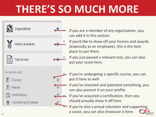 25
THERE’S SO MUCH MORE
• If you are a member of any organization, you
can add it in this section.
• If you’d like to show off your honors and awards
(especially as an employee), this is the best
place to put them.
• If you just passed a relevant test, you can also
put your score here.
• If you’re undergoing a specific course, you can
put it here as well.
• If you’ve invented and patented something, you
can also present it on your profile.
• If you’ve acquired a certification, then you
should proudly show it off here.
• If you’re also a proud volunteer and supporting
a cause, you can also showcase it here.
 