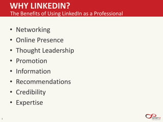 WHY LINKEDIN?
• Networking
• Online Presence
• Thought Leadership
• Promotion
• Information
• Recommendations
• Credibility
• Expertise
3
The Benefits of Using LinkedIn as a Professional
 