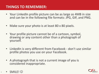 THINGS TO REMEMBER:
6
• Your LinkedIn profile picture can be as large as 4MB in size
and can be in the following file formats: JPG, GIF, and PNG.
• Make sure your photo is at least 80 x 80 pixels.
• Your profile picture cannot be of a cartoon, symbol,
drawing or any content other than a photograph of
yourself.
• LinkedIn is very different from Facebook - don’t use similar
profile photos you use on your Facebook.
• A photograph that is not a current image of you is
considered inappropriate.
• SMILE! 
 