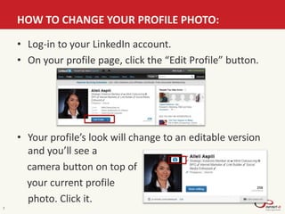 HOW TO CHANGE YOUR PROFILE PHOTO:
7
• Log-in to your LinkedIn account.
• On your profile page, click the “Edit Profile” button.
• Your profile’s look will change to an editable version
and you’ll see a
camera button on top of
your current profile
photo. Click it.
 