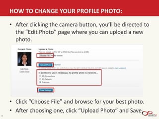 HOW TO CHANGE YOUR PROFILE PHOTO:
8
• After clicking the camera button, you’ll be directed to
the “Edit Photo” page where you can upload a new
photo.
• Click “Choose File” and browse for your best photo.
• After choosing one, click “Upload Photo” and Save.
 