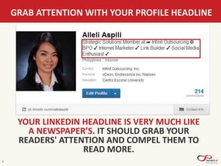 GRAB ATTENTION WITH YOUR PROFILE HEADLINE
9
YOUR LINKEDIN HEADLINE IS VERY MUCH LIKE
A NEWSPAPER’S. IT SHOULD GRAB YOUR
READERS' ATTENTION AND COMPEL THEM TO
READ MORE.
 