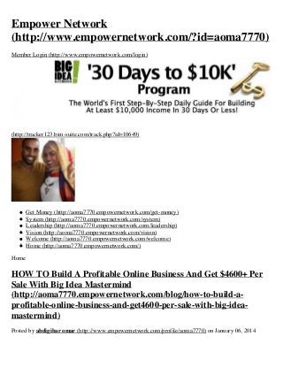 Empower Network
(http://www.empowernetwork.com/?id=aoma7770)
Member Login (http://www.empowernetwork.com/login)

(http://tracker123.bim-suite.com/track.php?id=10649)

Get Money (http://aoma7770.empowernetwork.com/get-money)
System (http://aoma7770.empowernetwork.com/system)
Leadership (http://aoma7770.empowernetwork.com/leadership)
Vision (http://aoma7770.empowernetwork.com/vision)
Welcome (http://aoma7770.empowernetwork.com/welcome)
Home (http://aoma7770.empowernetwork.com/)
Home

HOW TO Build A Profitable Online Business And Get $4600+ Per
Sale With Big Idea Mastermind
(http://aoma7770.empowernetwork.com/blog/how-to-build-aprofitable-online-business-and-get4600-per-sale-with-big-ideamastermind)
Posted by abdigibar omar (http://www.empowernetwork.com/profile/aoma7770) on January 06, 2014

 