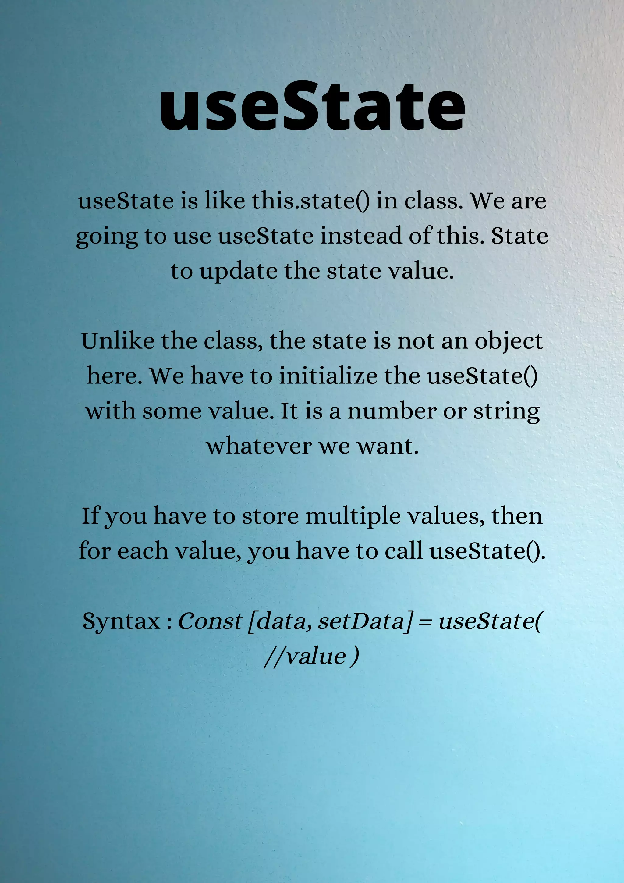 useState is like this.state() in class. We are going to use useState instead of this. State to update the state value. Unlike the class, the state is not an object here. We have to initialize the useState() with some value. It is a number or string whatever we want. If you have to store multiple values, then for each value, you have to call useState(). Syntax : Const [data, setData] = useState( //value ) useState 