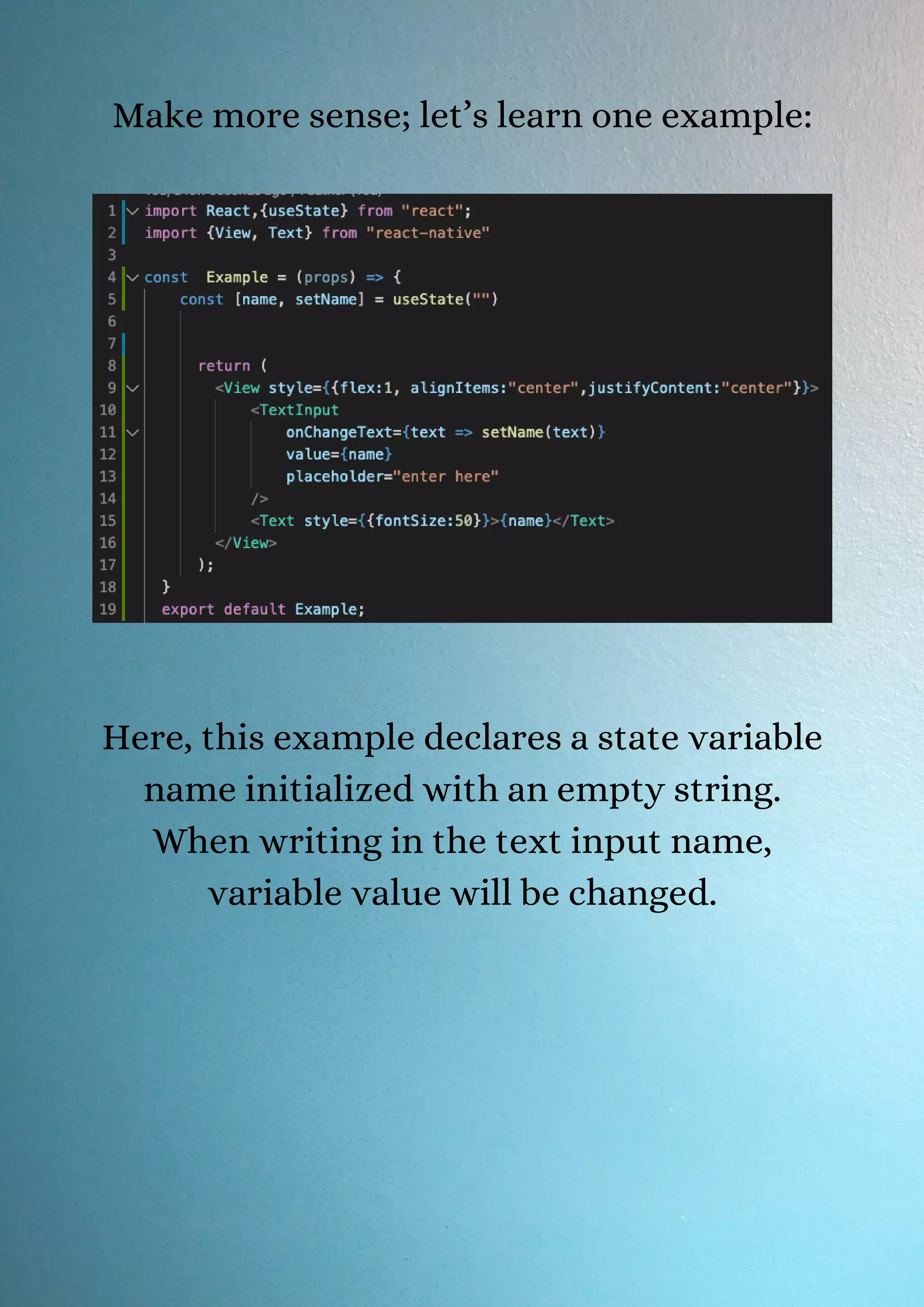 Make more sense; let’s learn one example: Here, this example declares a state variable name initialized with an empty string. When writing in the text input name, variable value will be changed. 