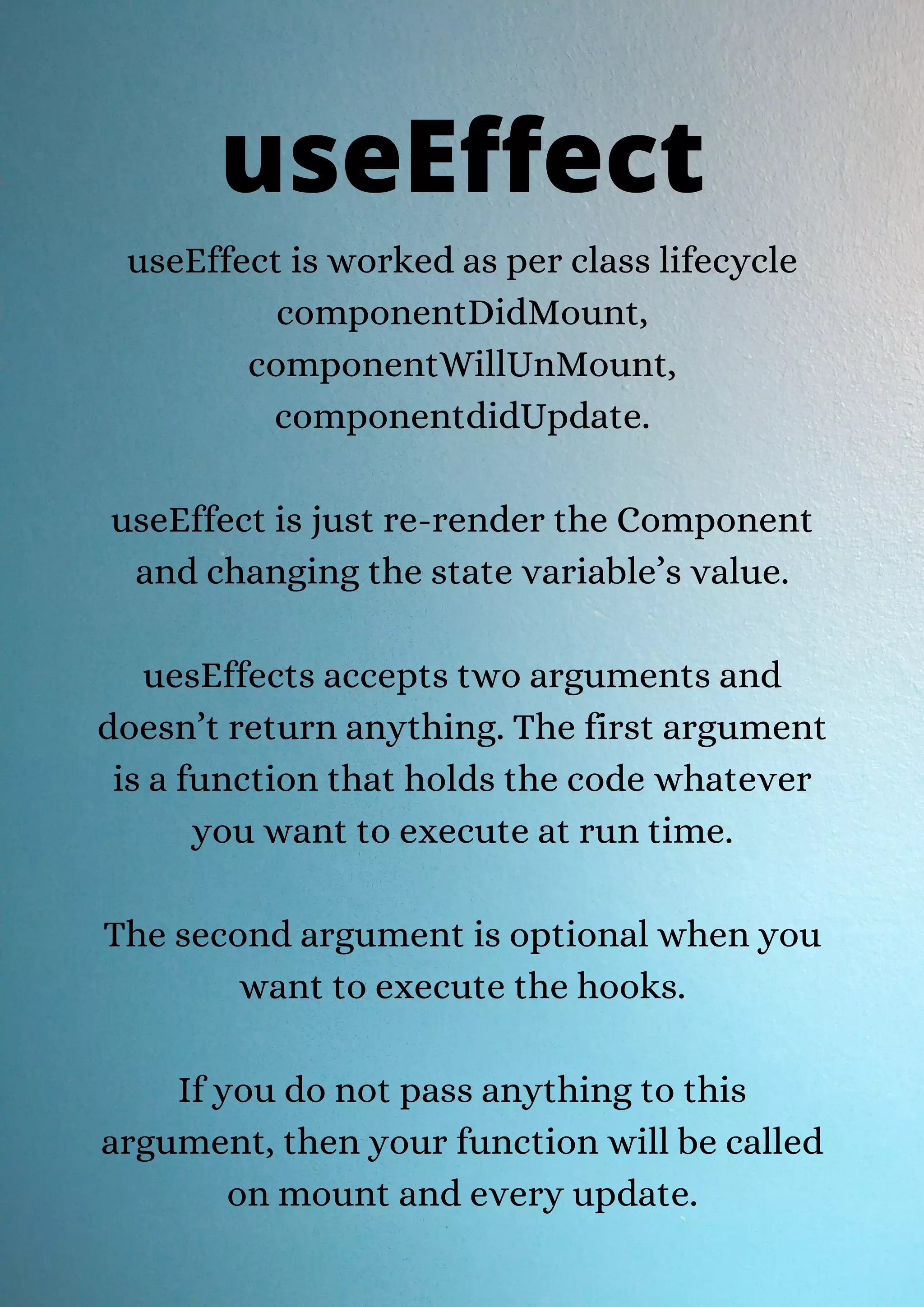 useEffect is worked as per class lifecycle componentDidMount, componentWillUnMount, componentdidUpdate. useEffect is just re-render the Component and changing the state variable’s value. uesEffects accepts two arguments and doesn’t return anything. The first argument is a function that holds the code whatever you want to execute at run time. The second argument is optional when you want to execute the hooks. If you do not pass anything to this argument, then your function will be called on mount and every update. useEffect 