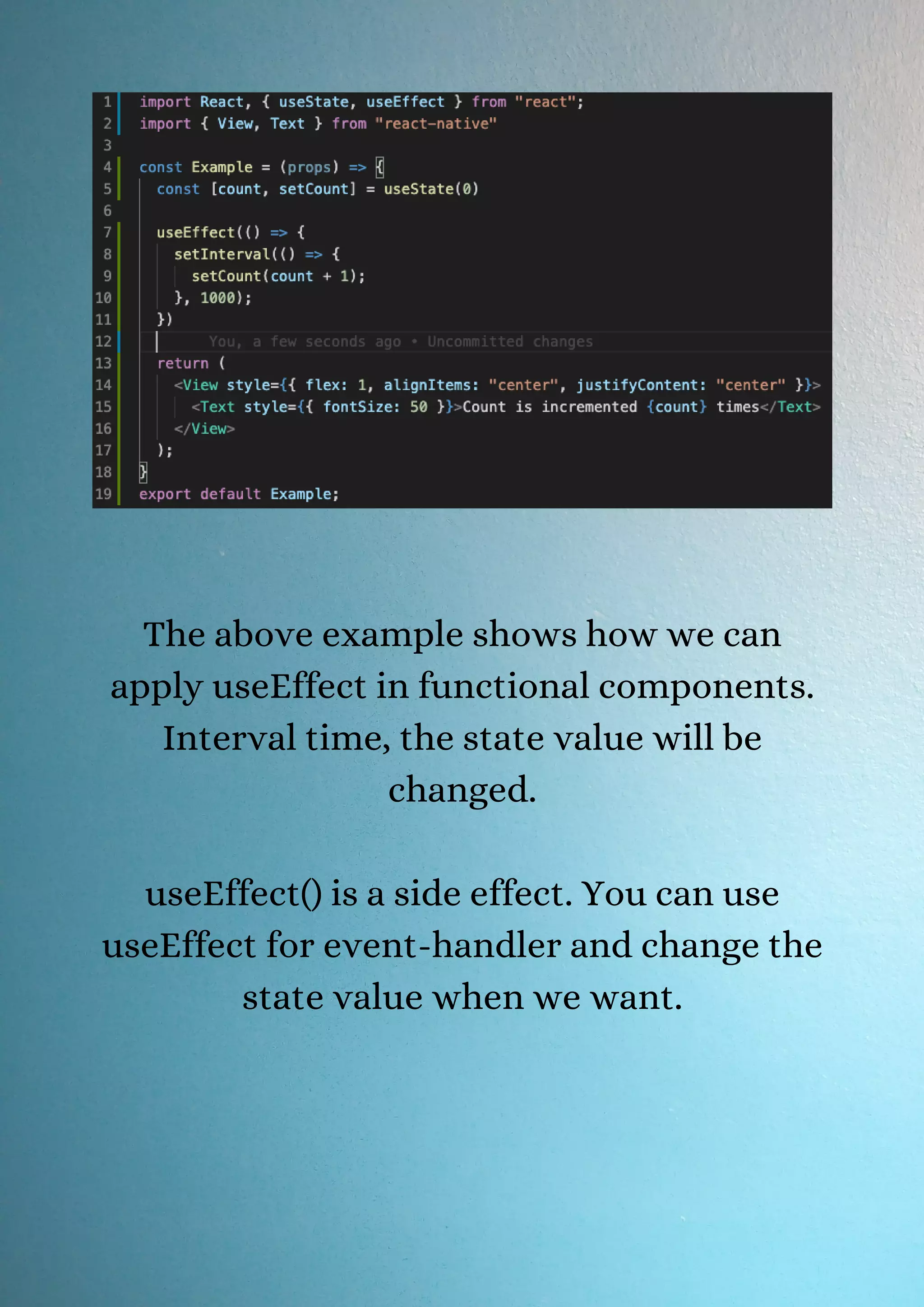 The above example shows how we can apply useEffect in functional components. Interval time, the state value will be changed. useEffect() is a side effect. You can use useEffect for event-handler and change the state value when we want. 