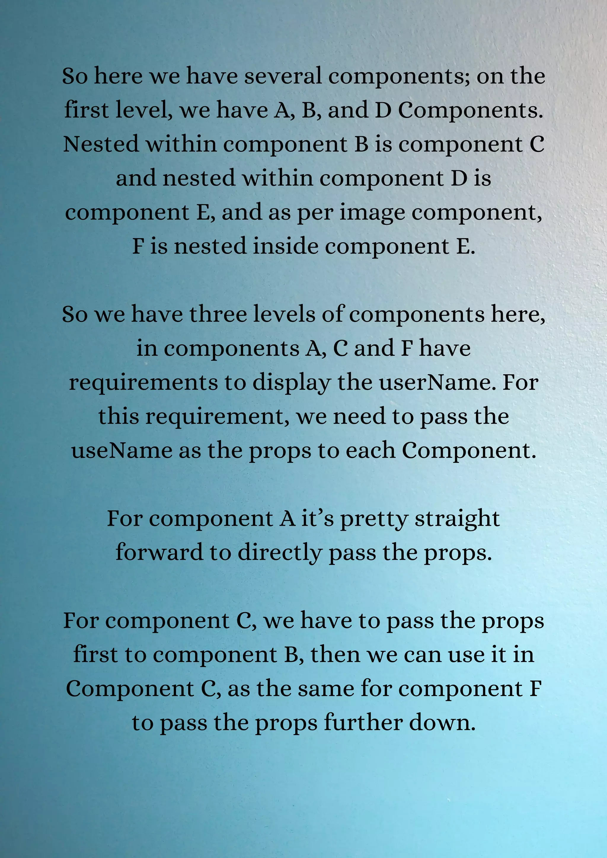 So here we have several components; on the first level, we have A, B, and D Components. Nested within component B is component C and nested within component D is component E, and as per image component, F is nested inside component E. So we have three levels of components here, in components A, C and F have requirements to display the userName. For this requirement, we need to pass the useName as the props to each Component. For component A it’s pretty straight forward to directly pass the props. For component C, we have to pass the props first to component B, then we can use it in Component C, as the same for component F to pass the props further down. 