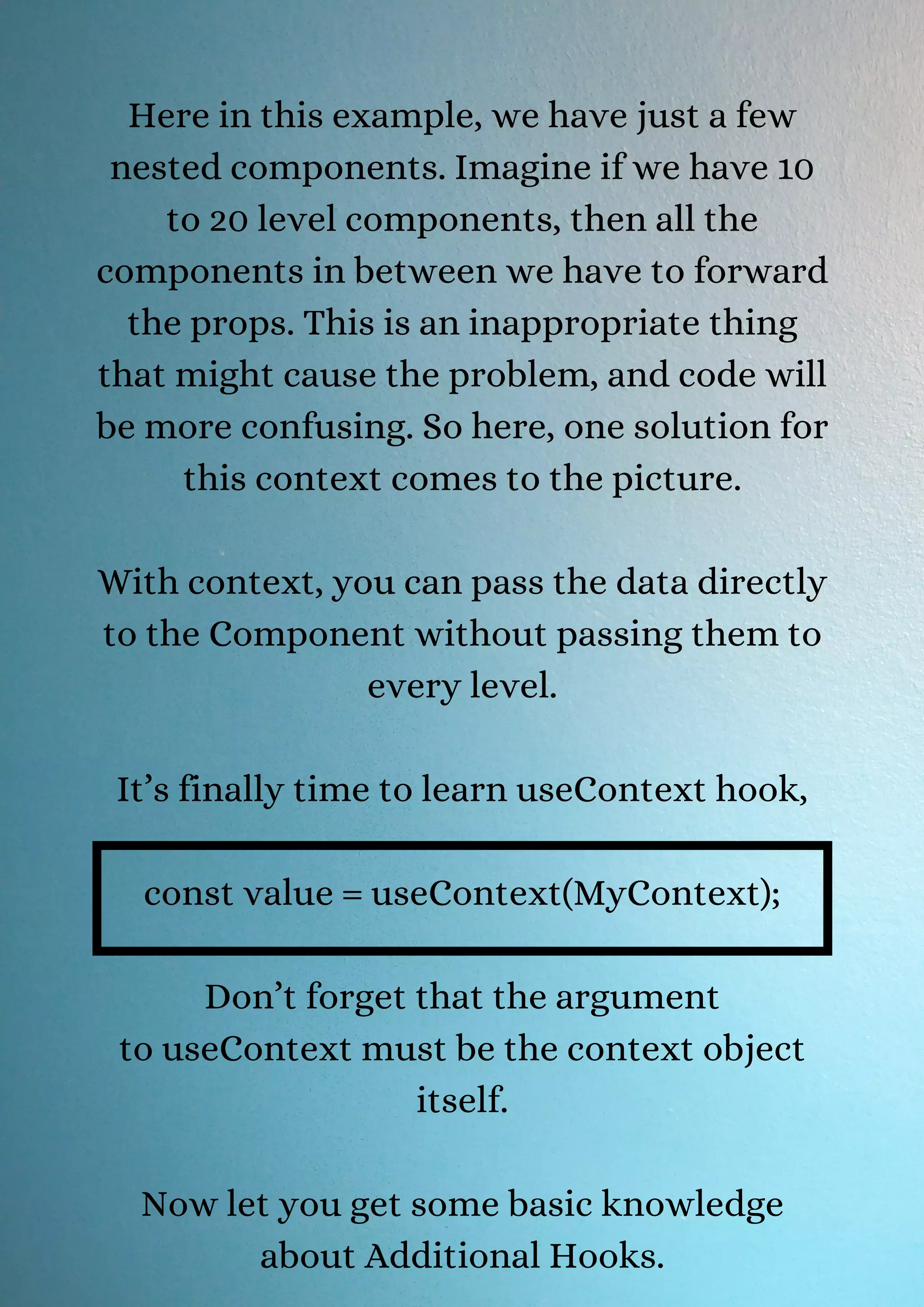 Here in this example, we have just a few nested components. Imagine if we have 10 to 20 level components, then all the components in between we have to forward the props. This is an inappropriate thing that might cause the problem, and code will be more confusing. So here, one solution for this context comes to the picture. With context, you can pass the data directly to the Component without passing them to every level. It’s finally time to learn useContext hook, const value = useContext(MyContext); Don’t forget that the argument to useContext must be the context object itself. Now let you get some basic knowledge about Additional Hooks. 