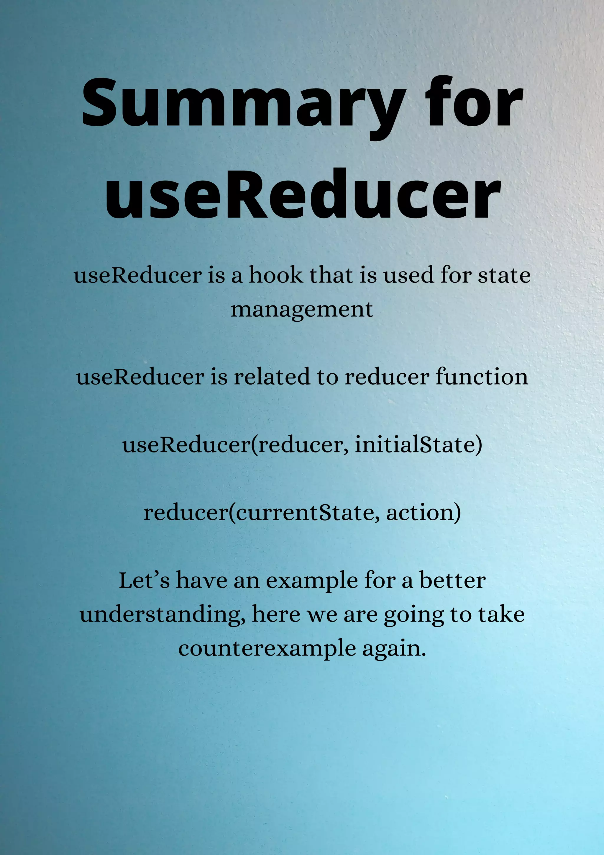 useReducer is a hook that is used for state management useReducer is related to reducer function useReducer(reducer, initialState) reducer(currentState, action) Let’s have an example for a better understanding, here we are going to take counterexample again. Summary for useReducer 