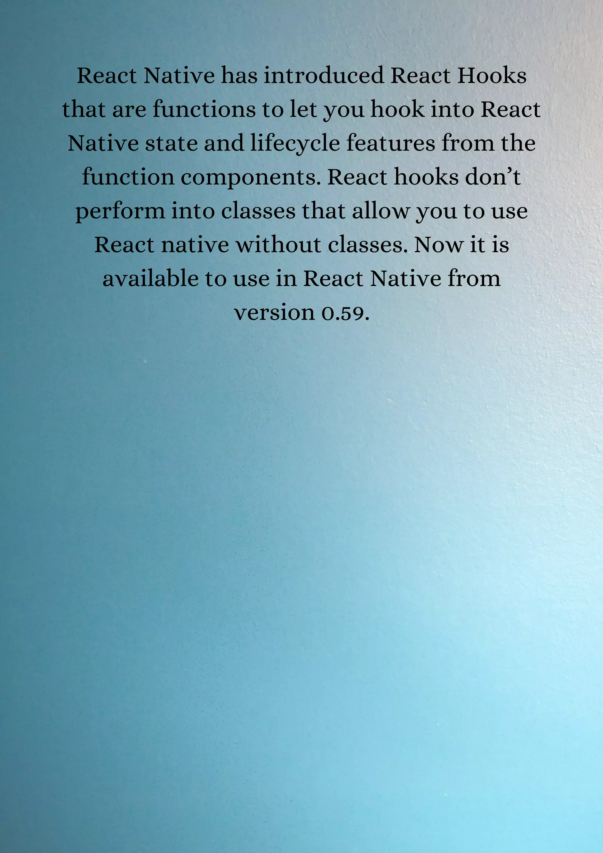 React Native has introduced React Hooks that are functions to let you hook into React Native state and lifecycle features from the function components. React hooks don’t perform into classes that allow you to use React native without classes. Now it is available to use in React Native from version 0.59. 
