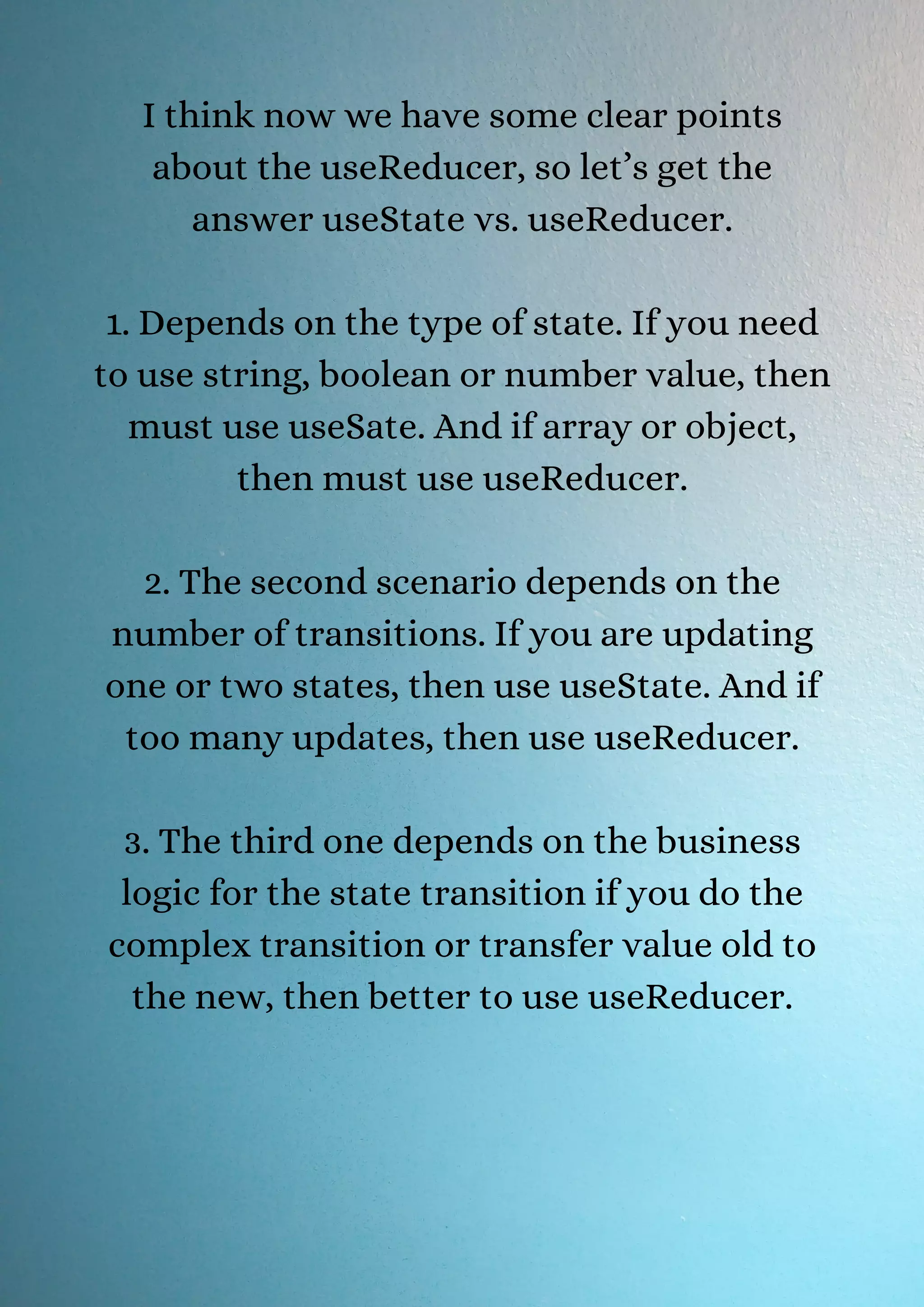 I think now we have some clear points about the useReducer, so let’s get the answer useState vs. useReducer. 1. Depends on the type of state. If you need to use string, boolean or number value, then must use useSate. And if array or object, then must use useReducer. 2. The second scenario depends on the number of transitions. If you are updating one or two states, then use useState. And if too many updates, then use useReducer. 3. The third one depends on the business logic for the state transition if you do the complex transition or transfer value old to the new, then better to use useReducer. 