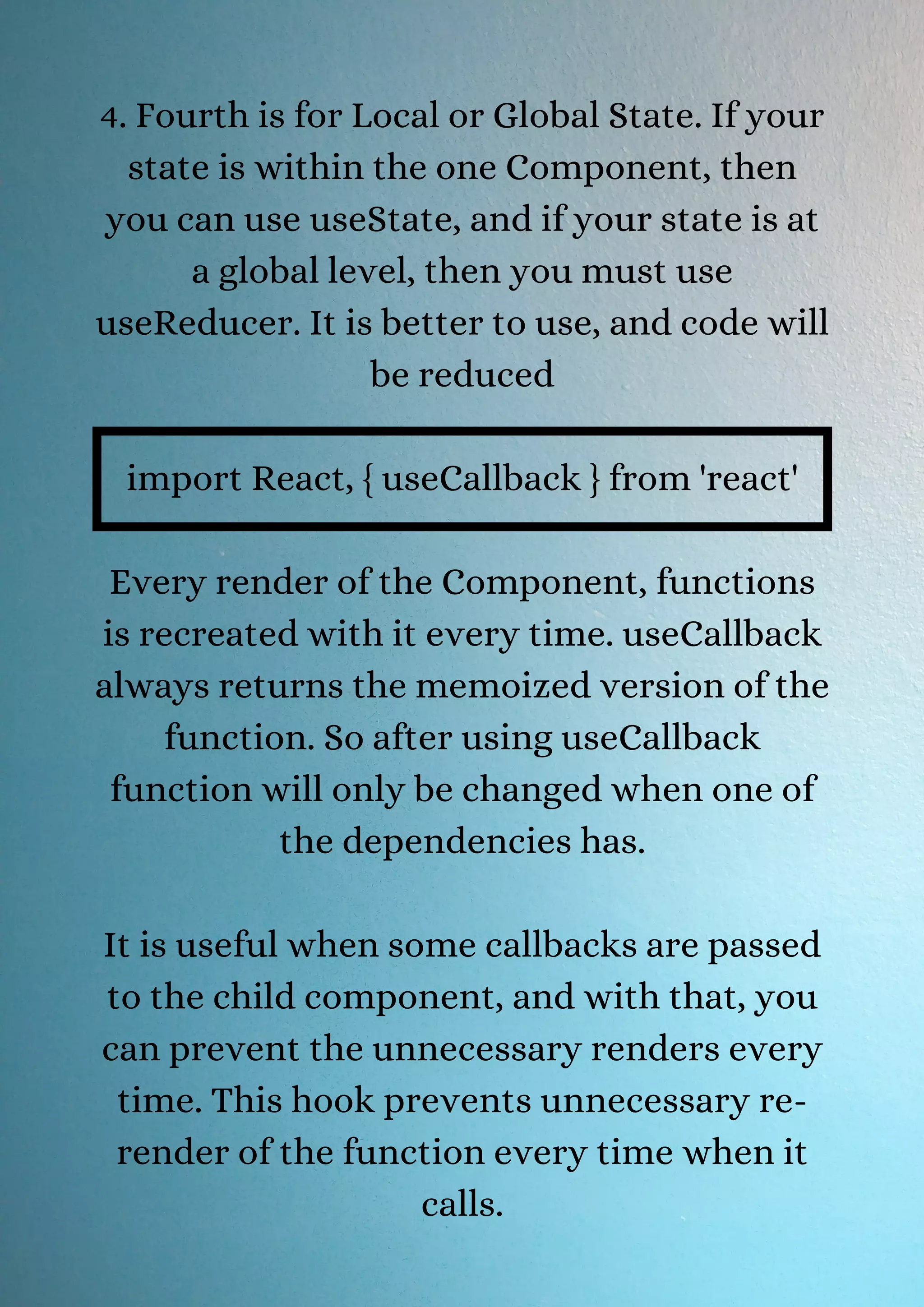 4. Fourth is for Local or Global State. If your state is within the one Component, then you can use useState, and if your state is at a global level, then you must use useReducer. It is better to use, and code will be reduced import React, { useCallback } from 'react' Every render of the Component, functions is recreated with it every time. useCallback always returns the memoized version of the function. So after using useCallback function will only be changed when one of the dependencies has. It is useful when some callbacks are passed to the child component, and with that, you can prevent the unnecessary renders every time. This hook prevents unnecessary re- render of the function every time when it calls. 