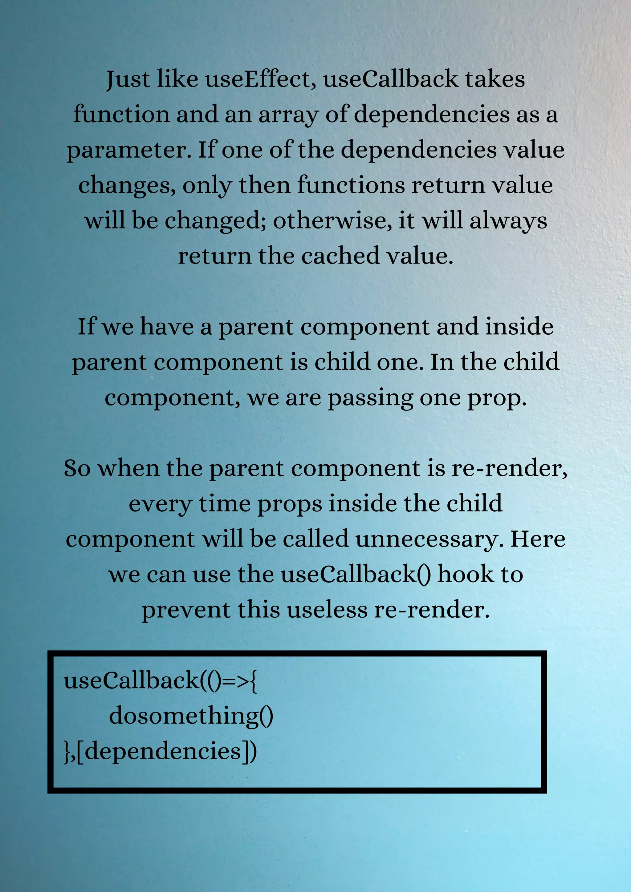 Just like useEffect, useCallback takes function and an array of dependencies as a parameter. If one of the dependencies value changes, only then functions return value will be changed; otherwise, it will always return the cached value. If we have a parent component and inside parent component is child one. In the child component, we are passing one prop. So when the parent component is re-render, every time props inside the child component will be called unnecessary. Here we can use the useCallback() hook to prevent this useless re-render. useCallback(()=>{ dosomething() },[dependencies]) 