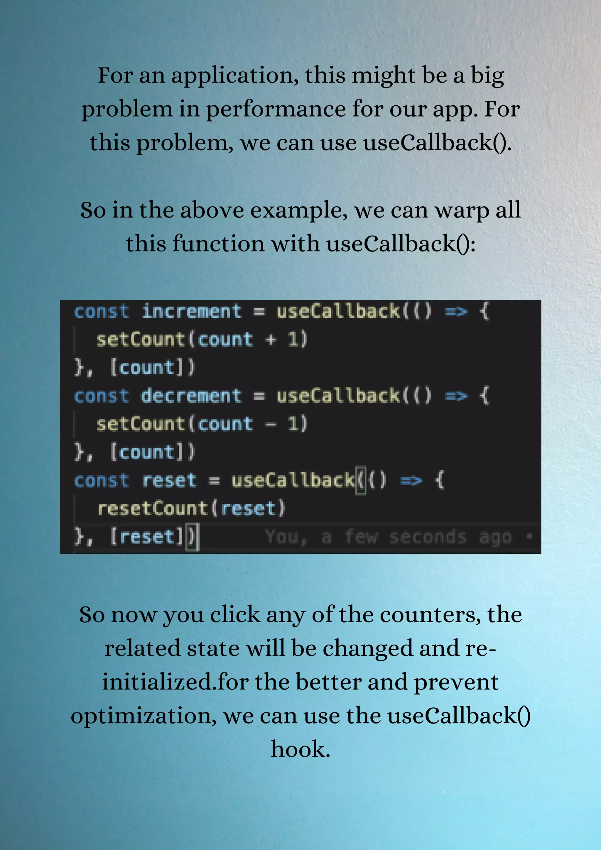 For an application, this might be a big problem in performance for our app. For this problem, we can use useCallback(). So in the above example, we can warp all this function with useCallback(): So now you click any of the counters, the related state will be changed and re- initialized.for the better and prevent optimization, we can use the useCallback() hook. 
